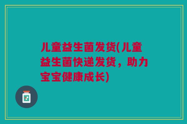 儿童益生菌发货(儿童益生菌快递发货，助力宝宝健康成长)