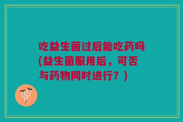 吃益生菌过后能吃药吗(益生菌服用后,可否与药物同时进行?)