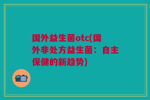 国外益生菌otc(国外非处方益生菌:自主保健的新趋势) 国外益生菌otc(国外非处方益生菌:自主保健的新趋势)