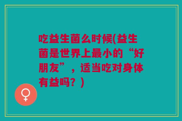吃益生菌么时候(益生菌是世界上最小的“好朋友”,适当吃对身体有益吗?)