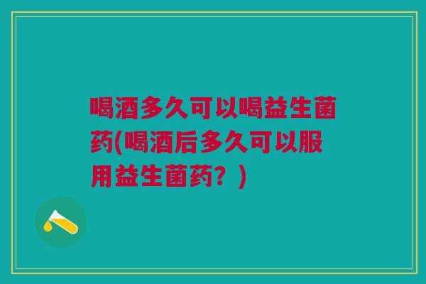 喝酒多久可以喝益生菌药(喝酒后多久可以服用益生菌药?)