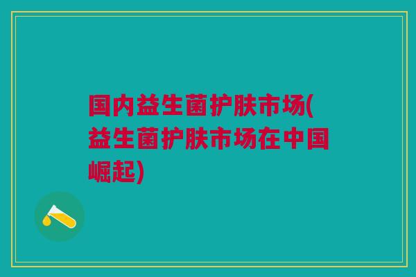 国内益生菌护肤市场(益生菌护肤市场在中国崛起) 国内益生菌护肤市场(益生菌护肤市场在中国崛起)