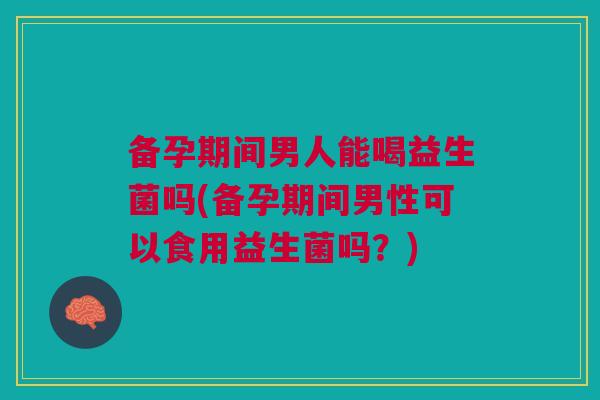 备孕期间男人能喝益生菌吗(备孕期间男性可以食用益生菌吗?) 备孕期间男人能喝益生菌吗(备孕期间男性可以食用益生菌吗?)