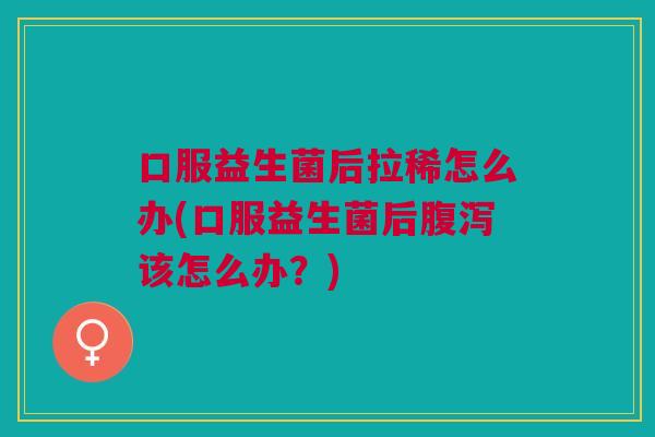 口服益生菌后拉稀怎么办(口服益生菌后腹泻该怎么办?)
