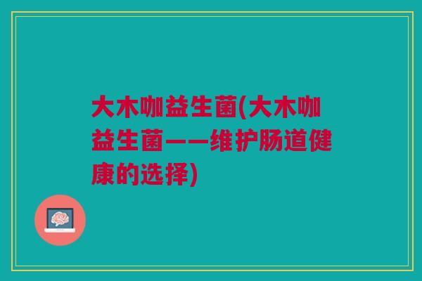大木咖益生菌(大木咖益生菌——维护肠道健康的选择) 大木咖益生菌(大木咖益生菌——维护肠道健康的选择)