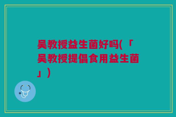吴教授益生菌好吗(「吴教授提倡食用益生菌」)