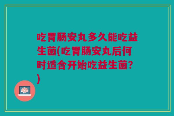 吃胃肠安丸多久能吃益生菌(吃胃肠安丸后何时适合开始吃益生菌?)