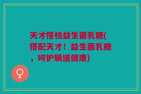 天才搭档益生菌乳糖(搭配天才!益生菌乳糖,呵护肠道健康) 天才搭档益生菌乳糖(搭配天才!益生菌乳糖,呵护肠道健康)