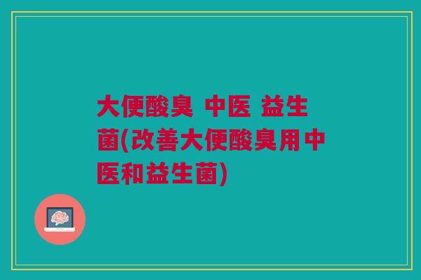 大便酸臭 中医 益生菌(改善大便酸臭用中医和益生菌)