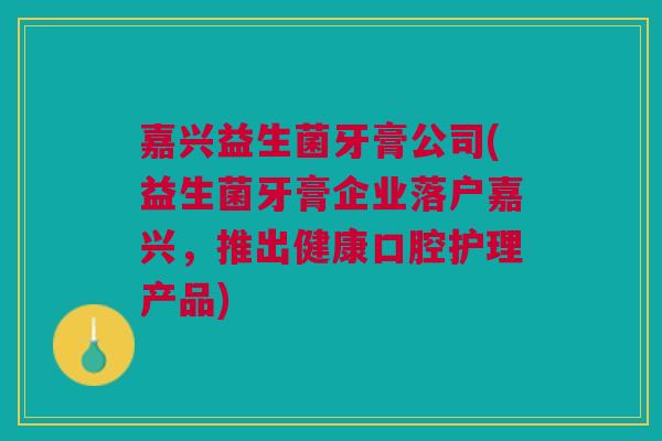 嘉兴益生菌牙膏公司(益生菌牙膏企业落户嘉兴,推出健康口腔护理产品) 嘉兴益生菌牙膏公司(益生菌牙膏企业落户嘉兴,推出健康口腔护理产品)