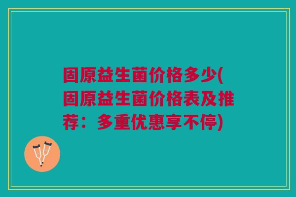 固原益生菌价格多少(固原益生菌价格表及推荐:多重优惠享不停)