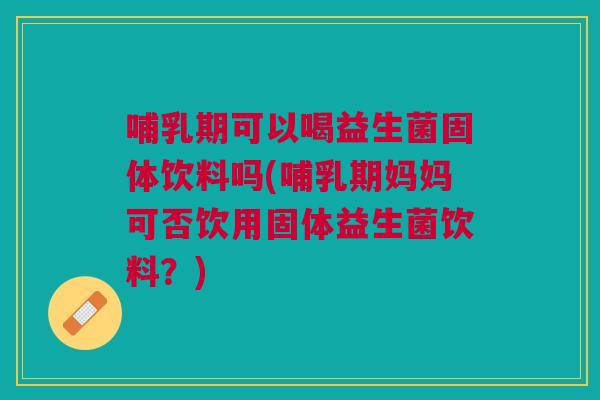 哺乳期可以喝益生菌固体饮料吗(哺乳期妈妈可否饮用固体益生菌饮料?)