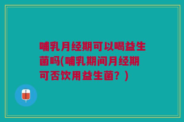 哺乳月经期可以喝益生菌吗(哺乳期间月经期可否饮用益生菌?)