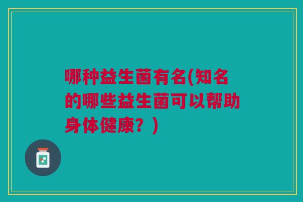 哪种益生菌有名(知名的哪些益生菌可以帮助身体健康?) 哪种益生菌有名(知名的哪些益生菌可以帮助身体健康?)