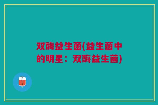 双酶益生菌(益生菌中的明星:双酶益生菌) 双酶益生菌(益生菌中的明星:双酶益生菌)