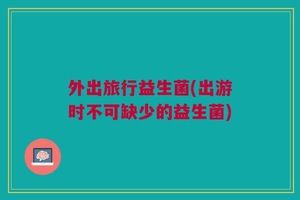 外出旅行益生菌(出游时不可缺少的益生菌) 外出旅行益生菌(出游时不可缺少的益生菌)