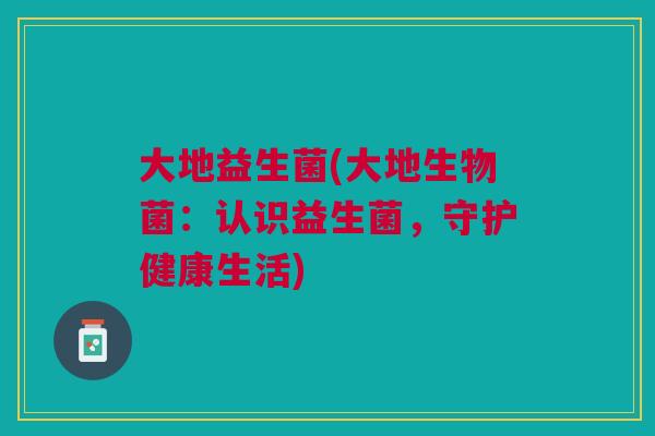大地益生菌(大地生物菌:认识益生菌,守护健康生活) 大地益生菌(大地生物菌:认识益生菌,守护健康生活)