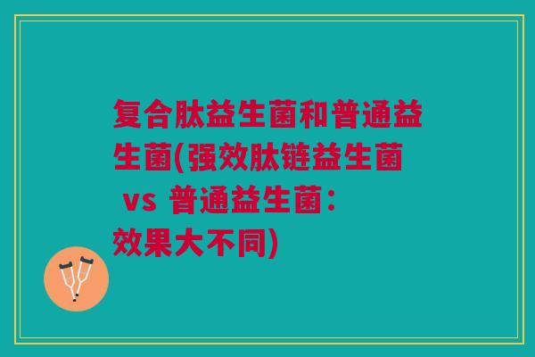 复合肽益生菌和普通益生菌(强效肽链益生菌 vs 普通益生菌:效果大不同)