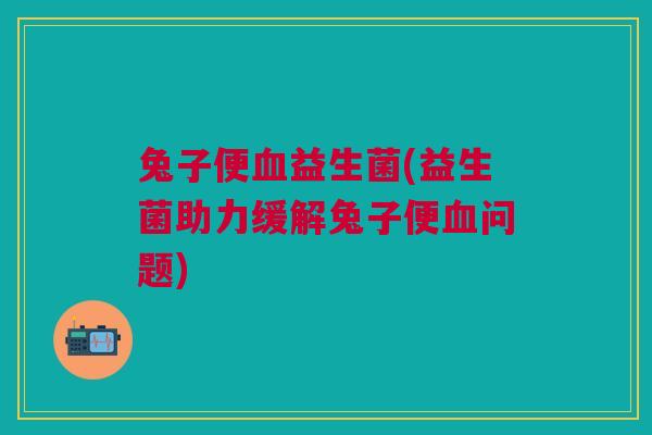 兔子便益生菌(益生菌助力缓解兔子便问题)