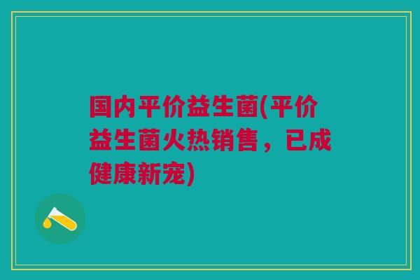 国内平价益生菌(平价益生菌火热销售,已成健康新宠) 国内平价益生菌(平价益生菌火热销售,已成健康新宠)