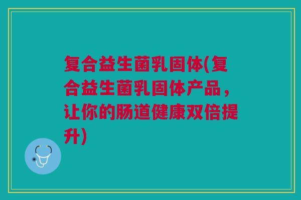 复合益生菌乳固体(复合益生菌乳固体产品,让你的肠道健康双倍提升) 复合益生菌乳固体(复合益生菌乳固体产品,让你的肠道健康双倍提升)