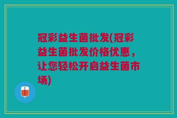 冠彩益生菌批发(冠彩益生菌批发价格优惠,让您轻松开启益生菌市场) 冠彩益生菌批发(冠彩益生菌批发价格优惠,让您轻松开启益生菌市场)