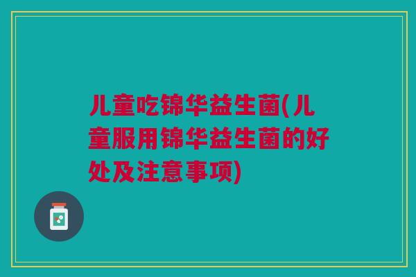 儿童吃锦华益生菌(儿童服用锦华益生菌的好处及注意事项) 儿童吃锦华益生菌(儿童服用锦华益生菌的好处及注意事项)