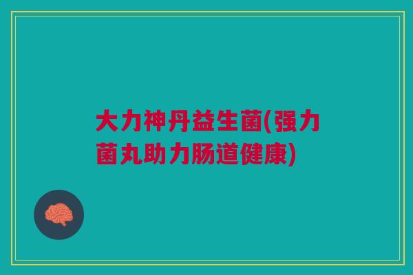 大力神丹益生菌(强力菌丸助力肠道健康)