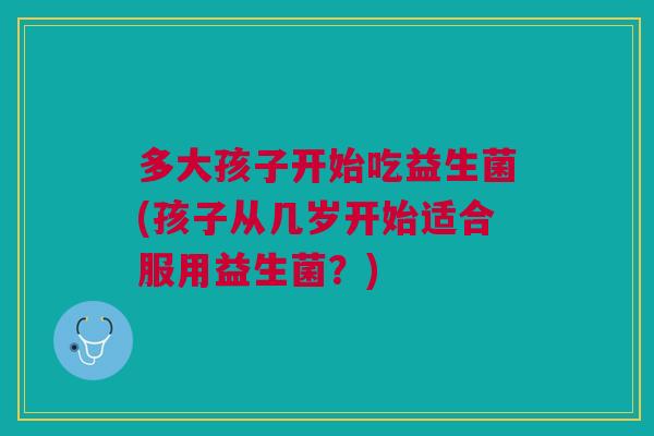 多大孩子开始吃益生菌(孩子从几岁开始适合服用益生菌?)
