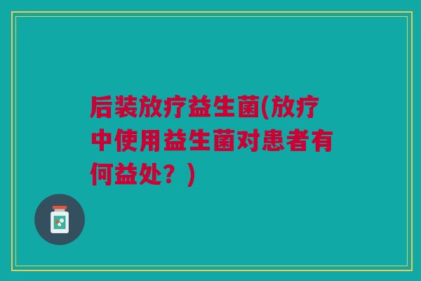 后装益生菌(中使用益生菌对患者有何益处？)