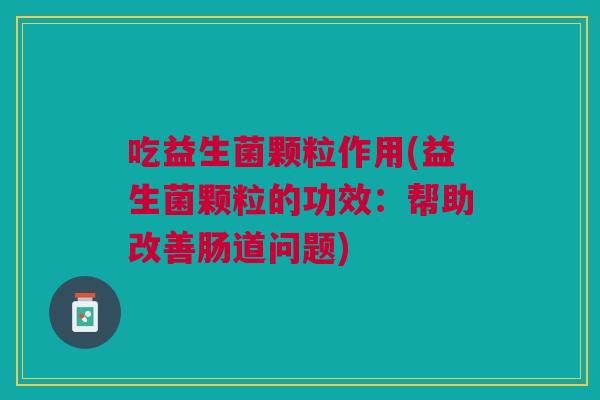 吃益生菌颗粒作用(益生菌颗粒的功效：帮助改善肠道问题)