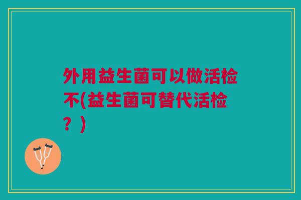 外用益生菌可以做活检不(益生菌可替代活检?)
