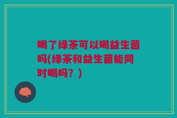 喝了绿茶可以喝益生菌吗(绿茶和益生菌能同时喝吗?) 喝了绿茶可以喝益生菌吗(绿茶和益生菌能同时喝吗?)