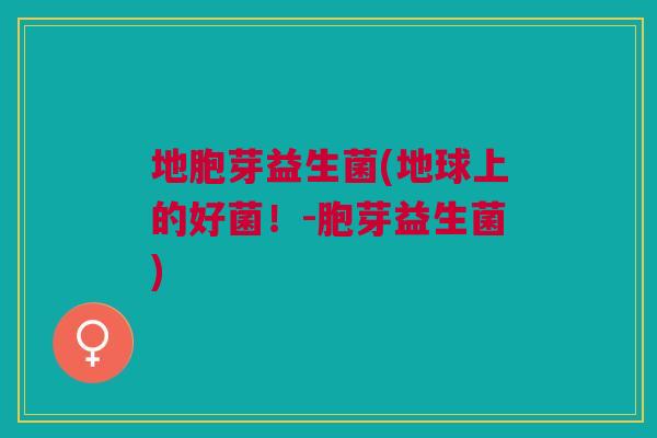 地胞芽益生菌(地球上的好菌!-胞芽益生菌)
