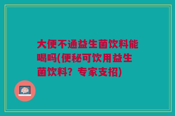大便不通益生菌饮料能喝吗(便秘可饮用益生菌饮料?专家支招)