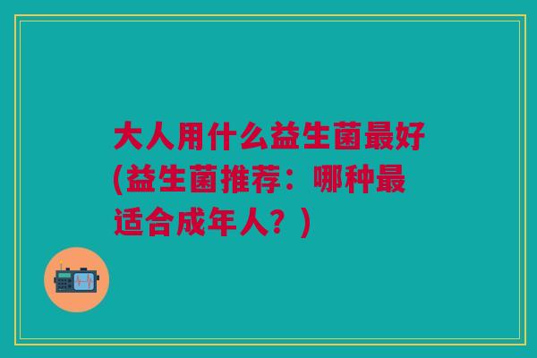 大人用什么益生菌最好(益生菌推荐:哪种最适合成年人?)