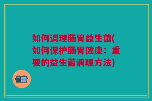 如何调理肠胃益生菌(如何保护肠胃健康:重要的益生菌调理方法) 如何调理肠胃益生菌(如何保护肠胃健康:重要的益生菌调理方法)