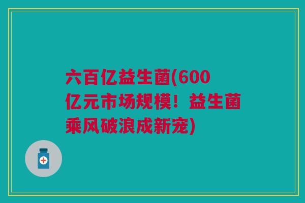 六百亿益生菌(600亿元市场规模!益生菌乘风破浪成新宠)