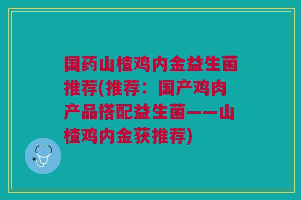 国药山楂鸡内金益生菌推荐(推荐:国产鸡肉产品搭配益生菌——山楂鸡内金获推荐) 国药山楂鸡内金益生菌推荐(推荐:国产鸡肉产品搭配益生菌——山楂鸡内金获推荐)
