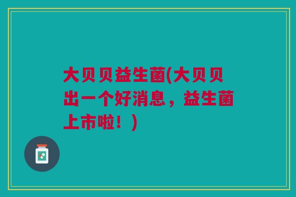 大贝贝益生菌(大贝贝出一个好消息，益生菌上市啦！)