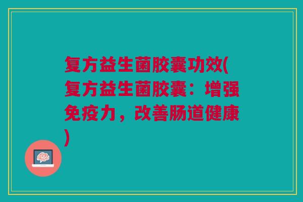 复方益生菌胶囊功效(复方益生菌胶囊:增强力,改善肠道健康) 复方益生菌胶囊功效(复方益生菌胶囊:增强力,改善肠道健康)
