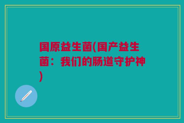 国原益生菌(国产益生菌:我们的肠道守护神) 国原益生菌(国产益生菌:我们的肠道守护神)