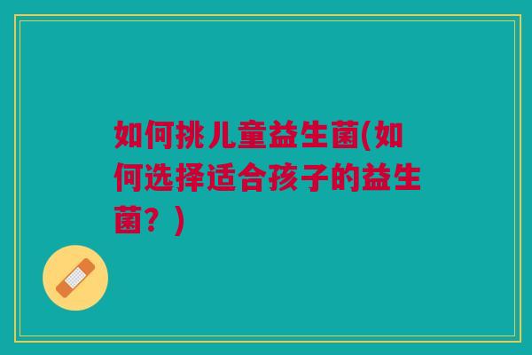 如何挑儿童益生菌(如何选择适合孩子的益生菌?) 如何挑儿童益生菌(如何选择适合孩子的益生菌?)