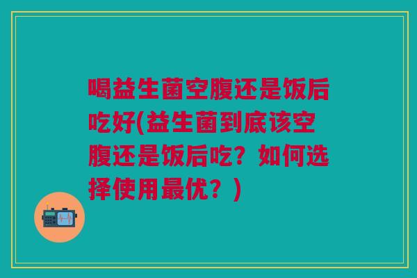 喝益生菌空腹还是饭后吃好(益生菌到底该空腹还是饭后吃?如何选择使用最优?)