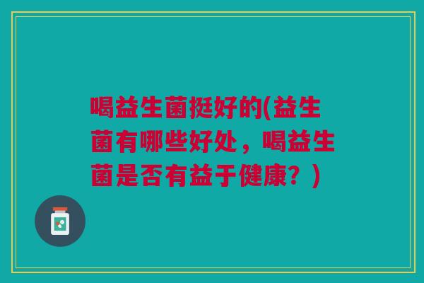 喝益生菌挺好的(益生菌有哪些好处,喝益生菌是否有益于健康?)