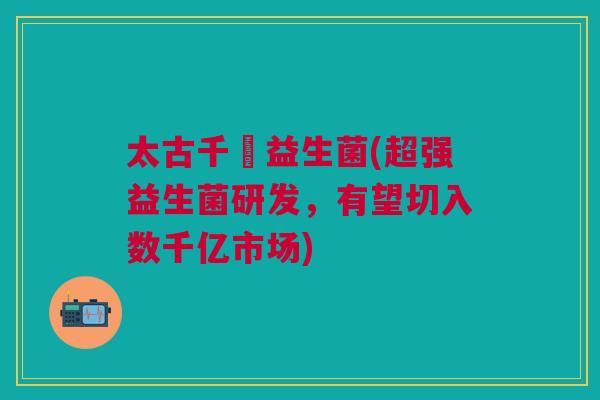 太古千億益生菌(超强益生菌研发,有望切入数千亿市场) 太古千億益生菌(超强益生菌研发,有望切入数千亿市场)