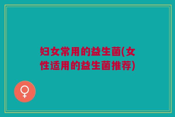 妇女常用的益生菌(女性适用的益生菌推荐) 妇女常用的益生菌(女性适用的益生菌推荐)