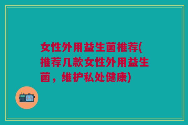 女性外用益生菌推荐(推荐几款女性外用益生菌,维护私处健康)
