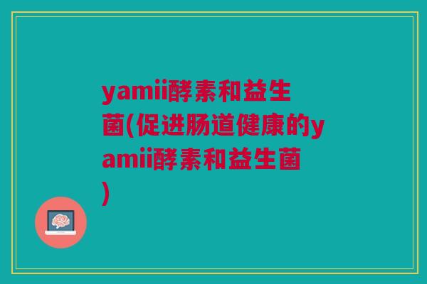 yamii酵素和益生菌(促进肠道健康的yamii酵素和益生菌) yamii酵素和益生菌(促进肠道健康的yamii酵素和益生菌)