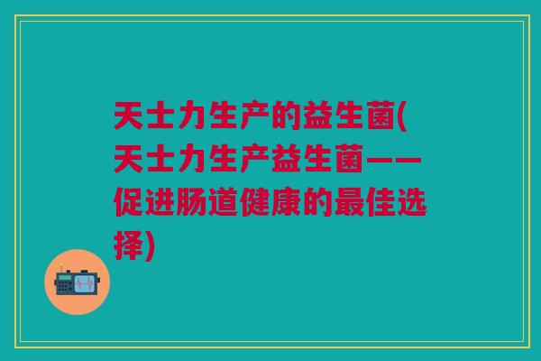 天士力生产的益生菌(天士力生产益生菌——促进肠道健康的最佳选择)
